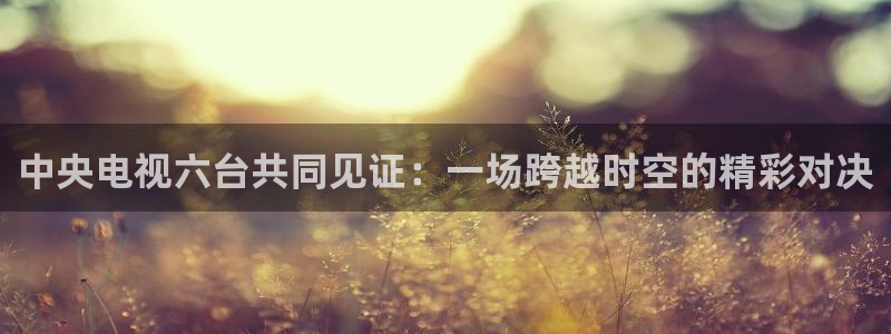 24直播网足球直播网：中央电视六台共同见证：一场跨越时空的精彩对决